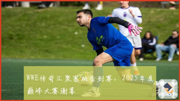 WWE传奇汇聚塞纳告别赛，2025年度巅峰大赛谢幕