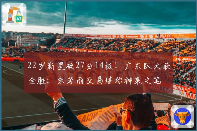 22岁新星砍27分14板！广东队大获全胜：朱芳雨交易堪称神来之笔