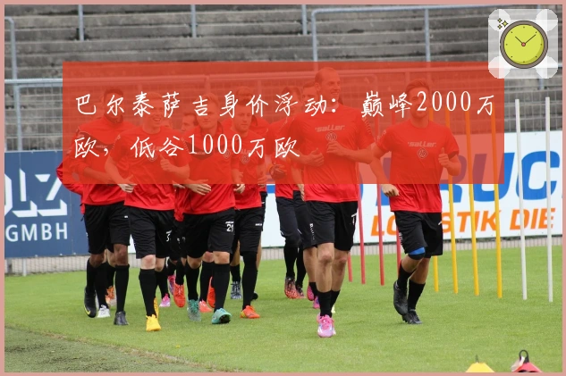 巴尔泰萨吉身价浮动：巅峰2000万欧，低谷1000万欧