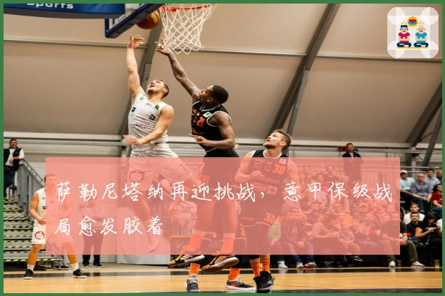 萨勒尼塔纳再迎挑战,意甲保级战局愈发胶着