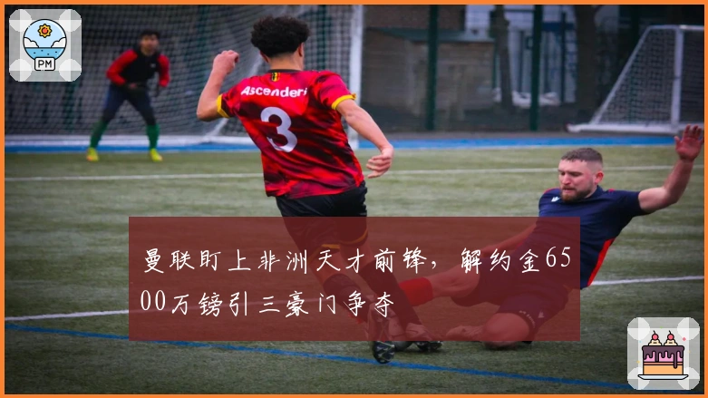 曼联盯上非洲天才前锋，解约金6500万镑引三豪门争夺