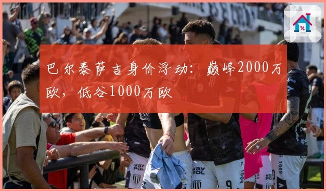 巴尔泰萨吉身价浮动：巅峰2000万欧，低谷1000万欧