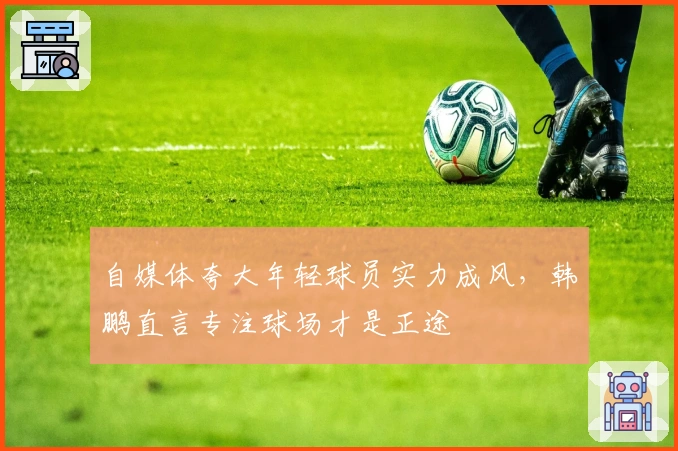 自媒体夸大年轻球员实力成风，韩鹏直言专注球场才是正途