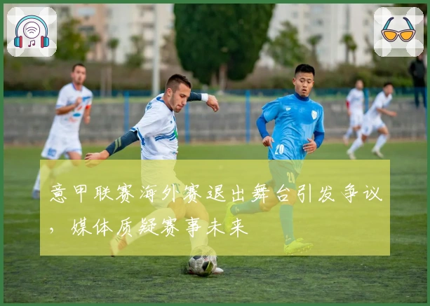 意甲联赛海外赛退出舞台引发争议，媒体质疑赛事未来