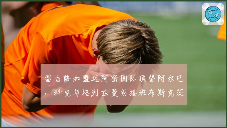 雷吉隆加盟迈阿密国际顶替阿尔巴，科克与格列兹曼或接班布斯克茨