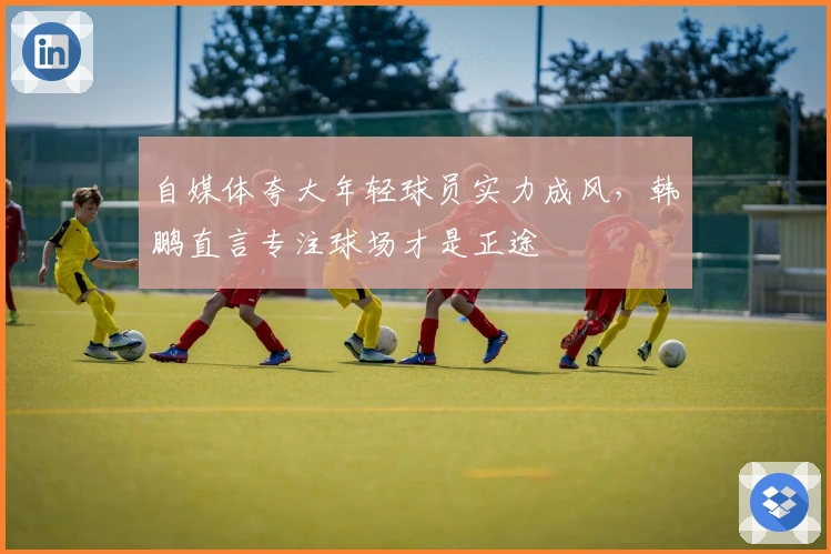 自媒体夸大年轻球员实力成风，韩鹏直言专注球场才是正途