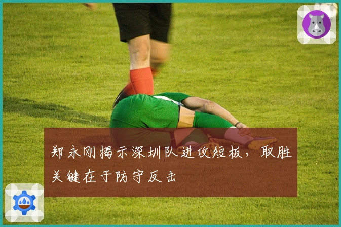 郑永刚揭示深圳队进攻短板，取胜关键在于防守反击