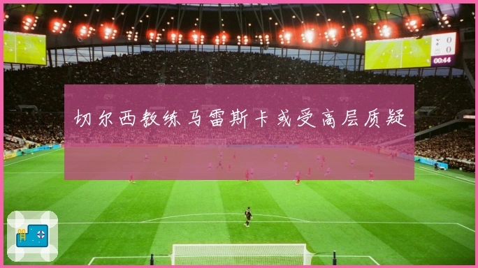 切尔西教练马雷斯卡或受高层质疑