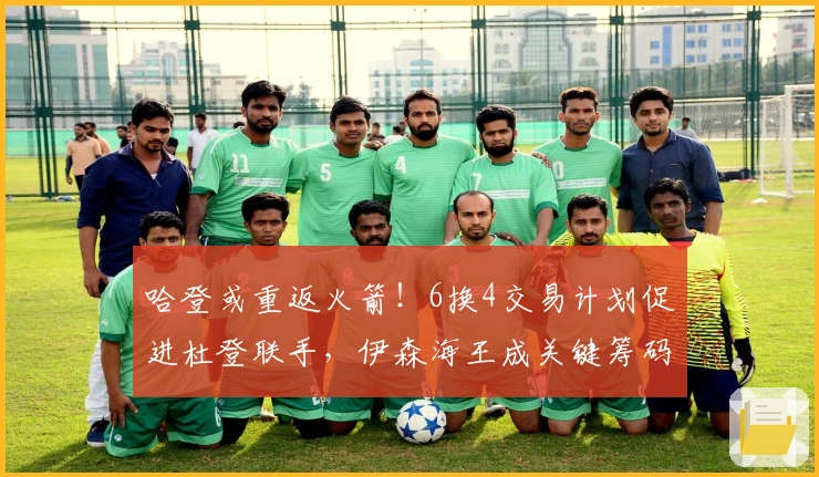 哈登或重返火箭！6换4交易计划促进杜登联手，伊森海王成关键筹码