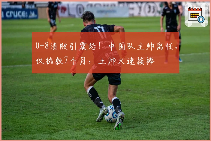 0-8溃败引震怒！中国队主帅离任，仅执教7个月，土帅火速接棒