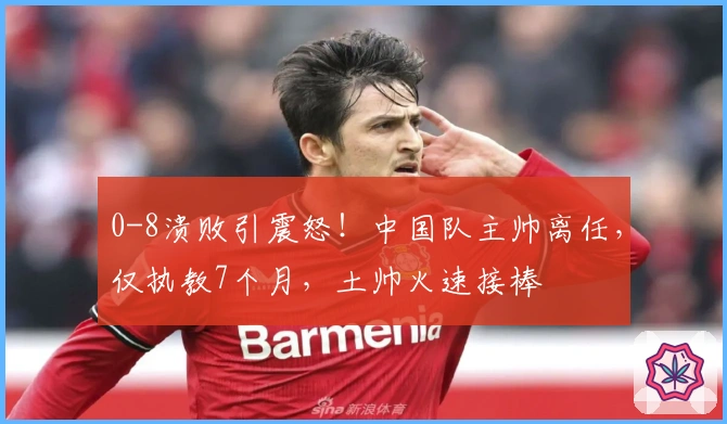 0-8溃败引震怒!中国队主帅离任,仅执教7个月,土帅火速接棒