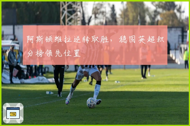 阿斯顿维拉逆转取胜,稳固英超积分榜领先位置