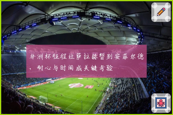 非洲杯征程让萨拉赫暂别安菲尔德，耐心与时间成关键考验