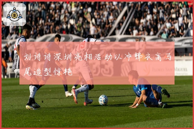 刘诗诗深圳亮相活动以冲锋衣高马尾造型惊艳